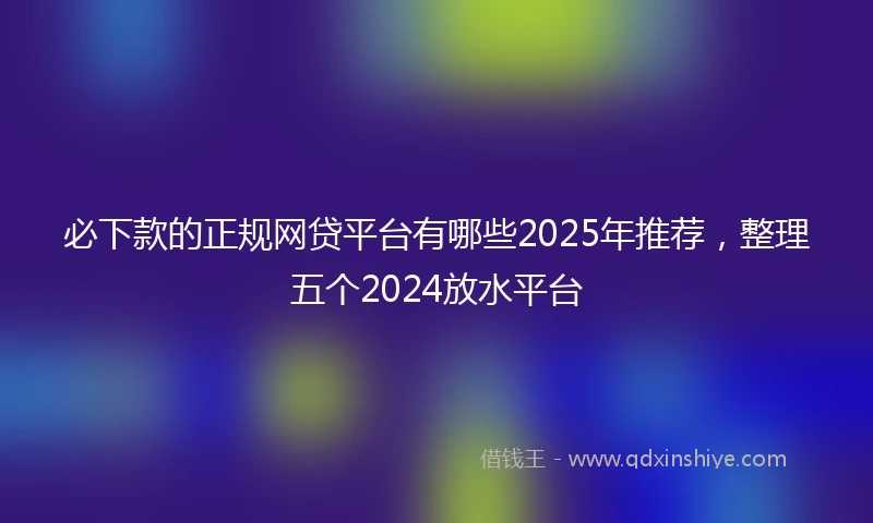 必下款的正规网贷平台有哪些2025年推荐，整理五个2024放水平台