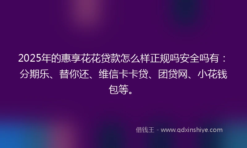 2025年的惠享花花贷款怎么样正规吗安全吗有：分期乐、替你还、维信卡卡贷、团贷网、小花钱包等。