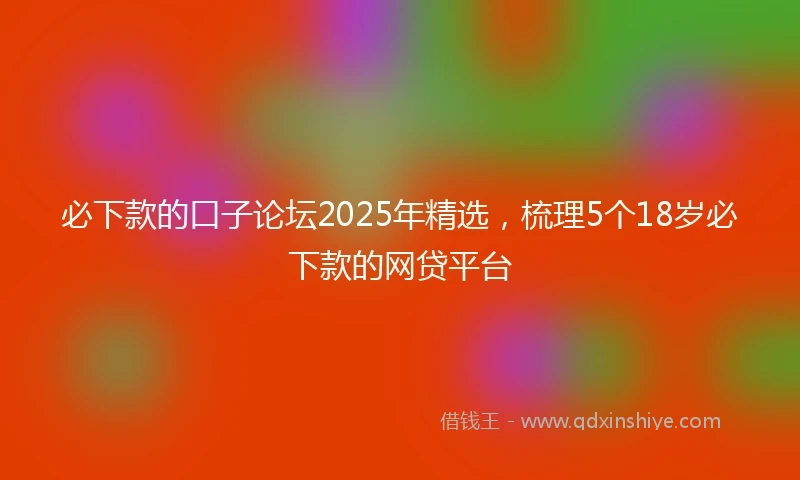 必下款的口子论坛2025年精选，梳理5个18岁必下款的网贷平台