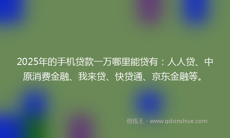 2025年的手机贷款一万哪里能贷有：人人贷、中原消费金融、我来贷、快贷通、京东金融等。