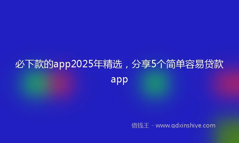 必下款的app2025年精选，分享5个简单容易贷款app