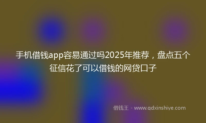 手机借钱app容易通过吗2025年推荐，盘点五个征信花了可以借钱的网贷口子
