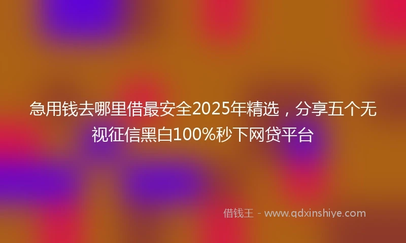 急用钱去哪里借最安全2025年精选，分享五个无视征信黑白100%秒下网贷平台