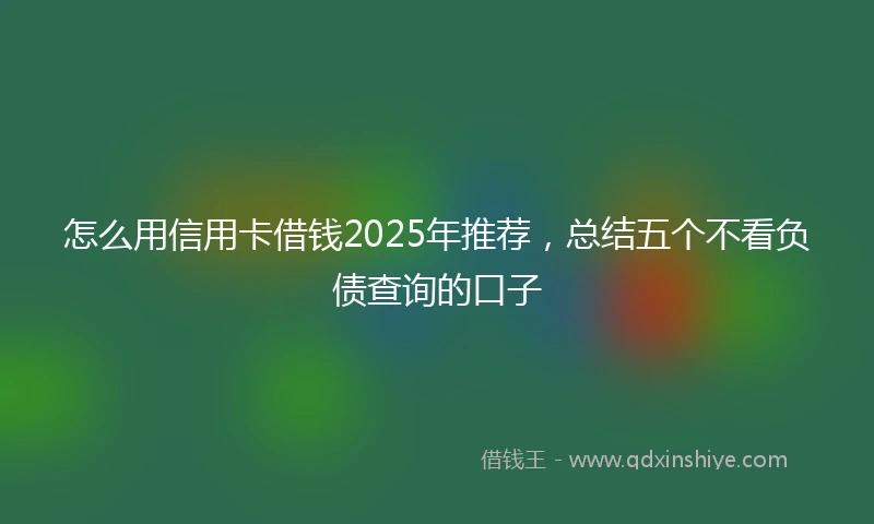 怎么用信用卡借钱2025年推荐，总结五个不看负债查询的口子