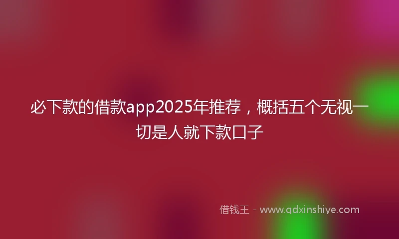 必下款的借款app2025年推荐，概括五个无视一切是人就下款口子