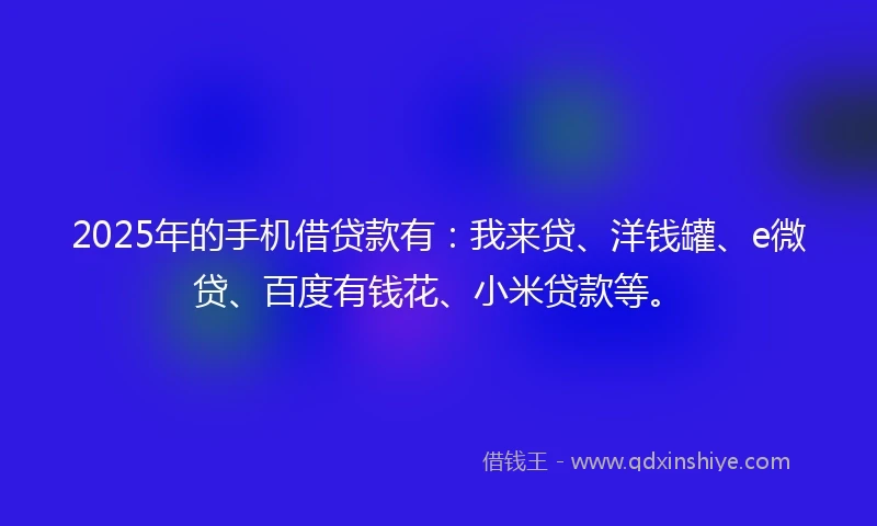 2025年的手机借贷款有：我来贷、洋钱罐、e微贷、百度有钱花、小米贷款等。
