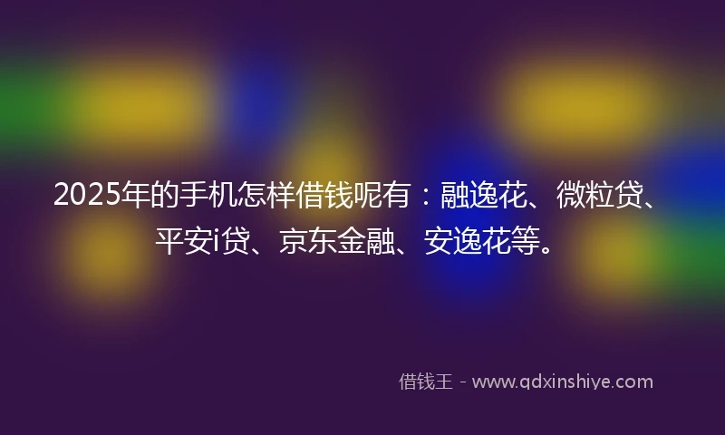 2025年的手机怎样借钱呢有：融逸花、微粒贷、平安i贷、京东金融、安逸花等。