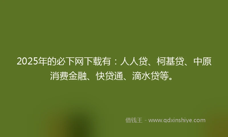 2025年的必下网下载有：人人贷、柯基贷、中原消费金融、快贷通、滴水贷等。