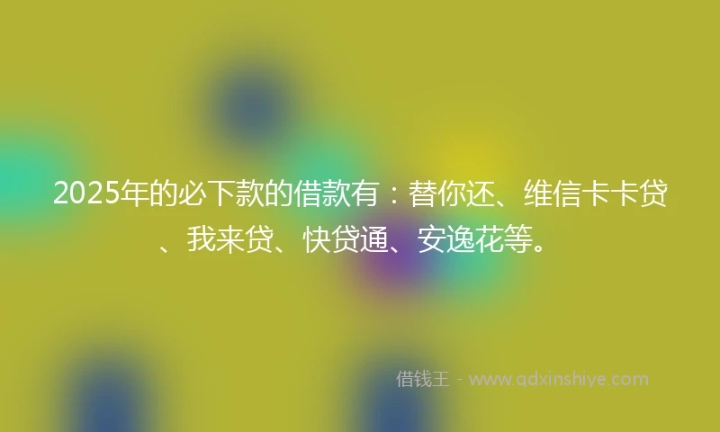 2025年的必下款的借款有：替你还、维信卡卡贷、我来贷、快贷通、安逸花等。