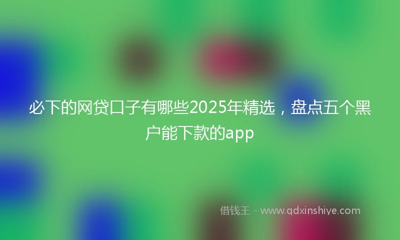 必下的网贷口子有哪些2025年精选，盘点五个黑户能下款的app