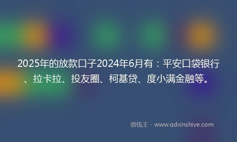 2025年的放款口子2024年6月有：平安口袋银行、拉卡拉、投友圈、柯基贷、度小满金融等。