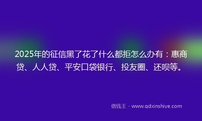 2025年的征信黑了花了什么都拒怎么办有：惠商贷、人人贷、平安口袋银行、投友圈、还呗等。