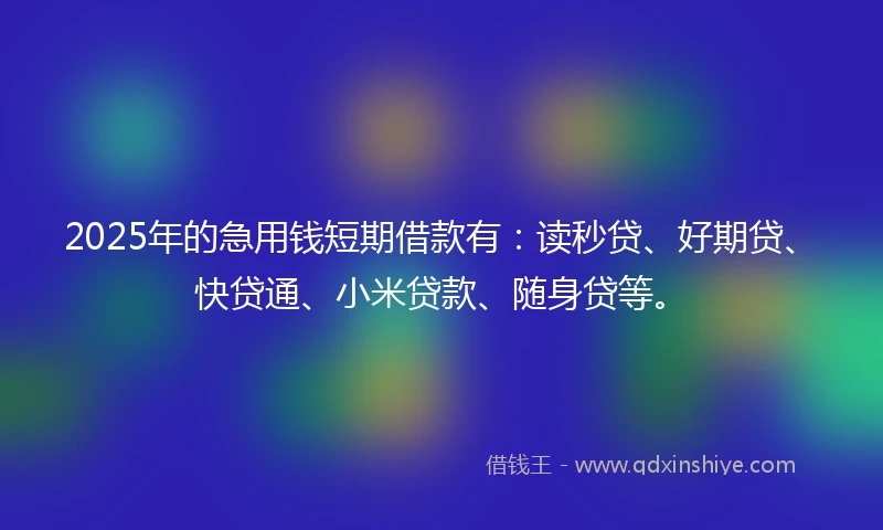 2025年的急用钱短期借款有：读秒贷、好期贷、快贷通、小米贷款、随身贷等。