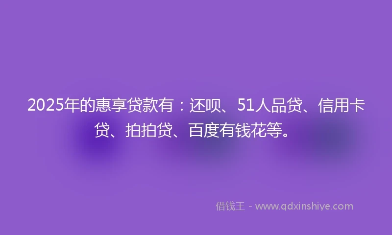 2025年的惠享贷款有：还呗、51人品贷、信用卡贷、拍拍贷、百度有钱花等。