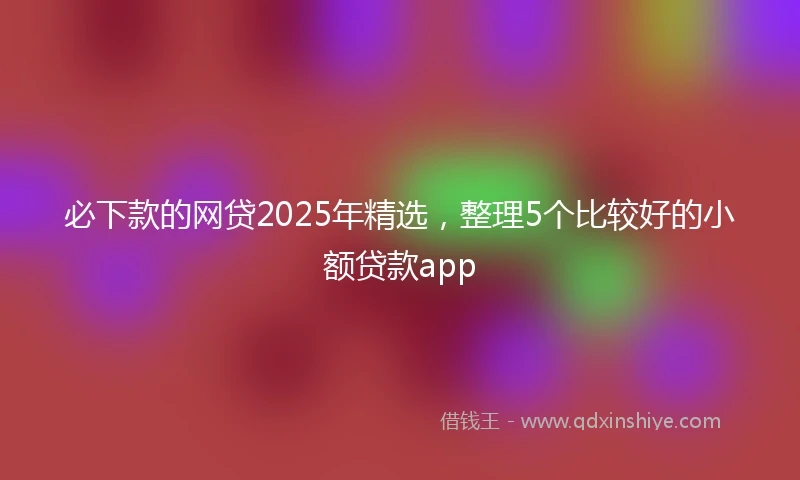 必下款的网贷2025年精选，整理5个比较好的小额贷款app