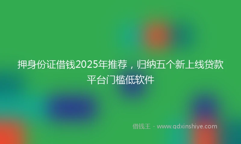 押身份证借钱2025年推荐，归纳五个新上线贷款平台门槛低软件