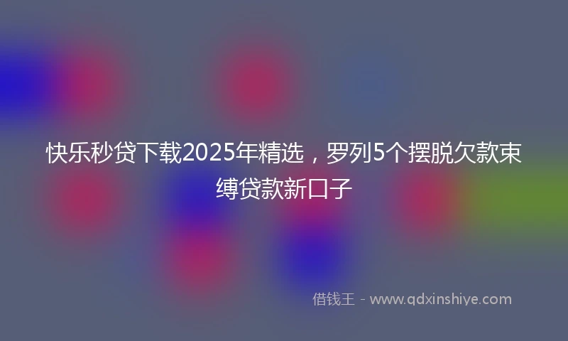 快乐秒贷下载2025年精选，罗列5个摆脱欠款束缚贷款新口子