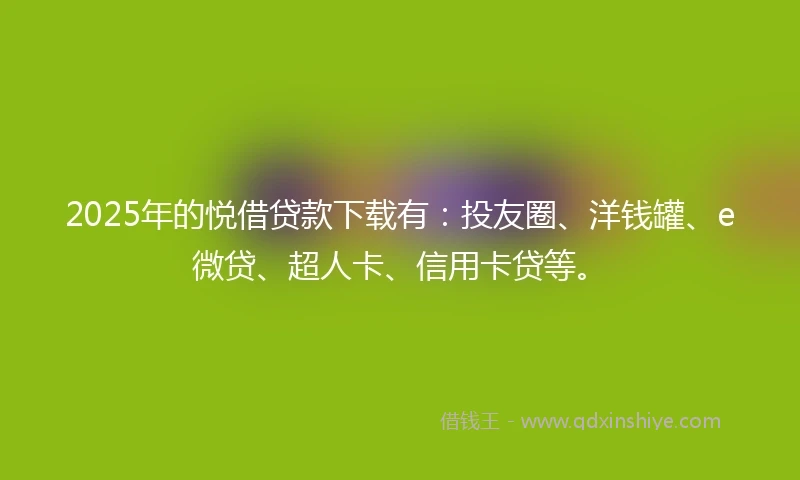2025年的悦借贷款下载有：投友圈、洋钱罐、e微贷、超人卡、信用卡贷等。
