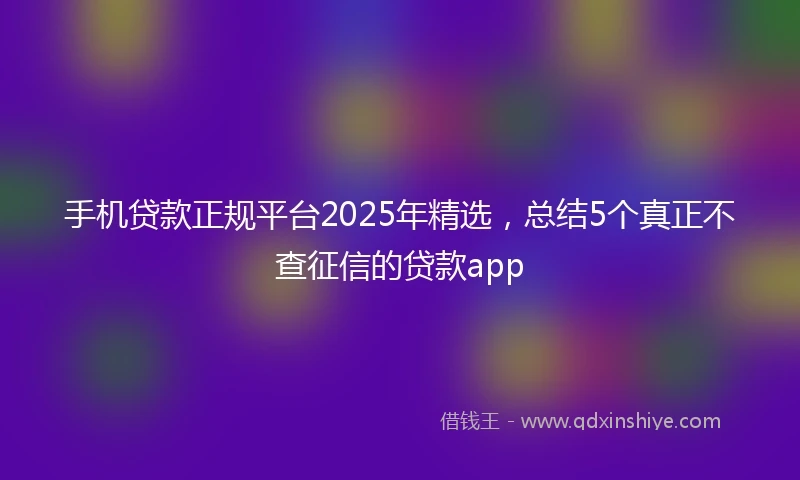 手机贷款正规平台2025年精选，总结5个真正不查征信的贷款app