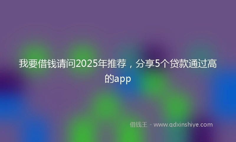 我要借钱请问2025年推荐，分享5个贷款通过高的app
