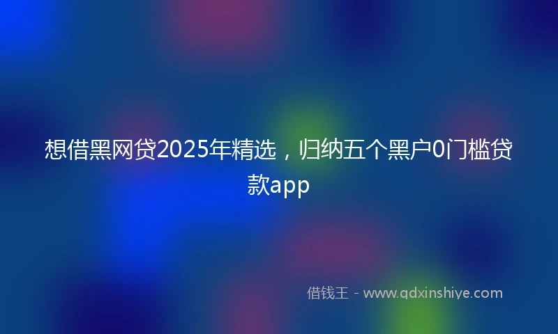 想借黑网贷2025年精选，归纳五个黑户0门槛贷款app