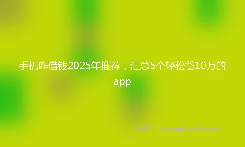 手机咋借钱2025年推荐，汇总5个轻松贷10万的app