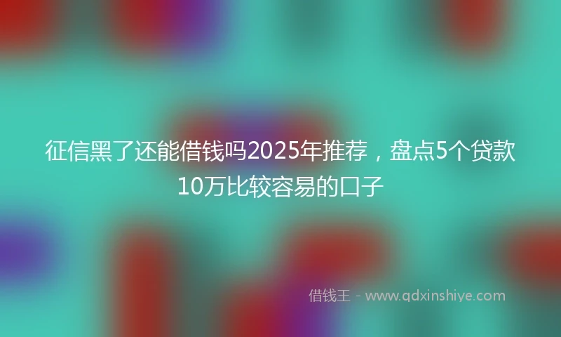 征信黑了还能借钱吗2025年推荐，盘点5个贷款10万比较容易的口子