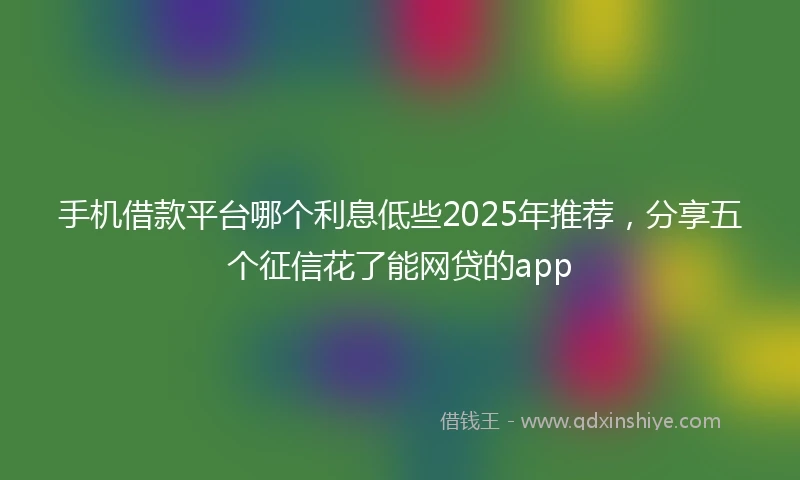 手机借款平台哪个利息低些2025年推荐，分享五个征信花了能网贷的app