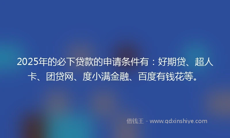 2025年的必下贷款的申请条件有：好期贷、超人卡、团贷网、度小满金融、百度有钱花等。