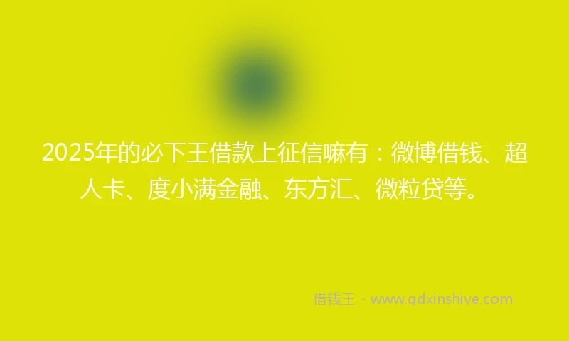 2025年的必下王借款上征信嘛有：微博借钱、超人卡、度小满金融、东方汇、微粒贷等。