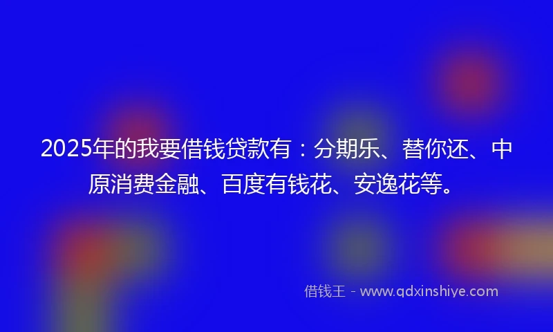 2025年的我要借钱贷款有：分期乐、替你还、中原消费金融、百度有钱花、安逸花等。
