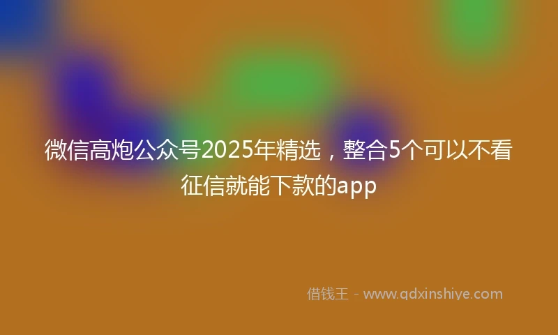 微信高炮公众号2025年精选，整合5个可以不看征信就能下款的app