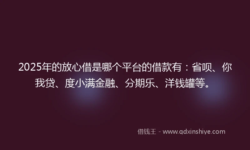 2025年的放心借是哪个平台的借款有：省呗、你我贷、度小满金融、分期乐、洋钱罐等。