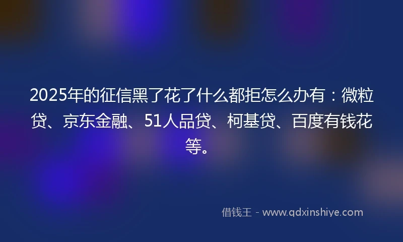 2025年的征信黑了花了什么都拒怎么办有：微粒贷、京东金融、51人品贷、柯基贷、百度有钱花等。