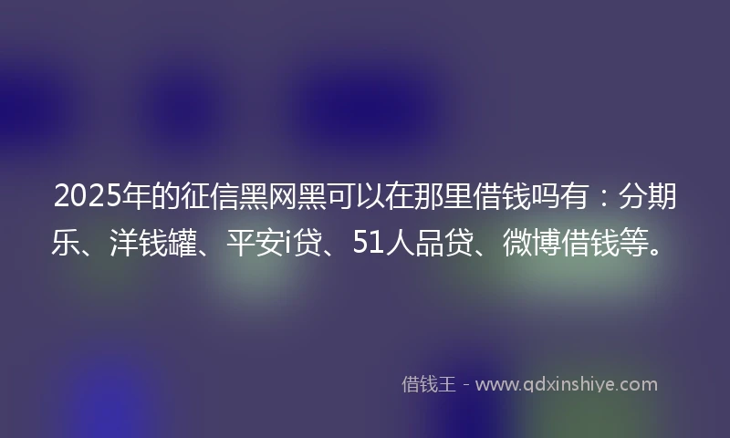 2025年的征信黑网黑可以在那里借钱吗有：分期乐、洋钱罐、平安i贷、51人品贷、微博借钱等。