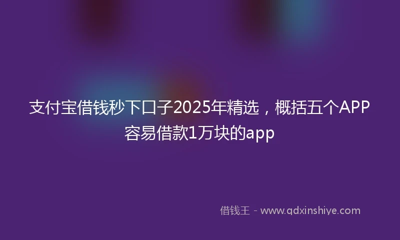 支付宝借钱秒下口子2025年精选，概括五个APP容易借款1万块的app