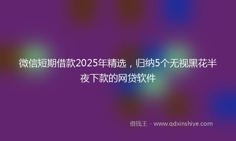 微信短期借款2025年精选，归纳5个无视黑花半夜下款的网贷软件