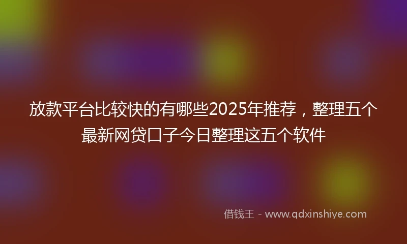 放款平台比较快的有哪些2025年推荐，整理五个最新网贷口子今日整理这五个软件