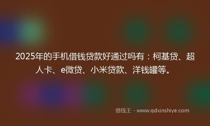 2025年的手机借钱贷款好通过吗有：柯基贷、超人卡、e微贷、小米贷款、洋钱罐等。