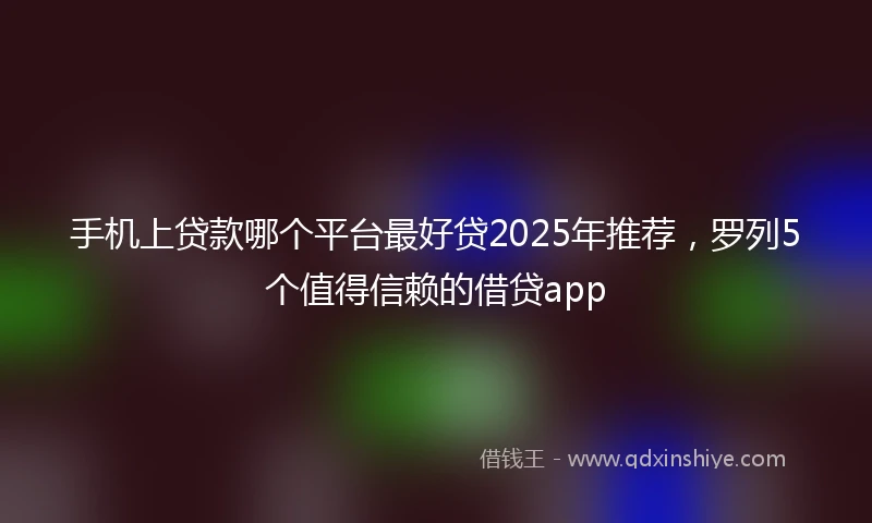 手机上贷款哪个平台最好贷2025年推荐，罗列5个值得信赖的借贷app