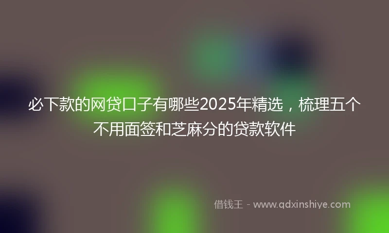 必下款的网贷口子有哪些2025年精选，梳理五个不用面签和芝麻分的贷款软件