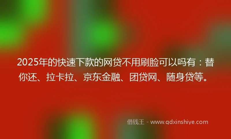2025年的快速下款的网贷不用刷脸可以吗有：替你还、拉卡拉、京东金融、团贷网、随身贷等。