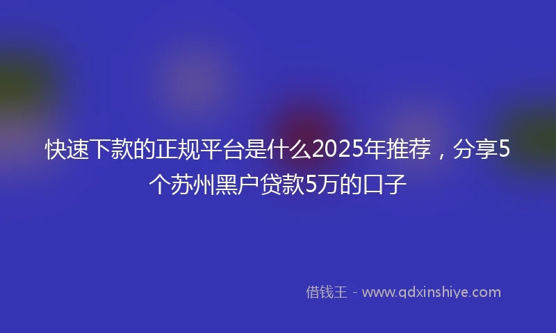 快速下款的正规平台是什么2025年推荐，分享5个苏州黑户贷款5万的口子