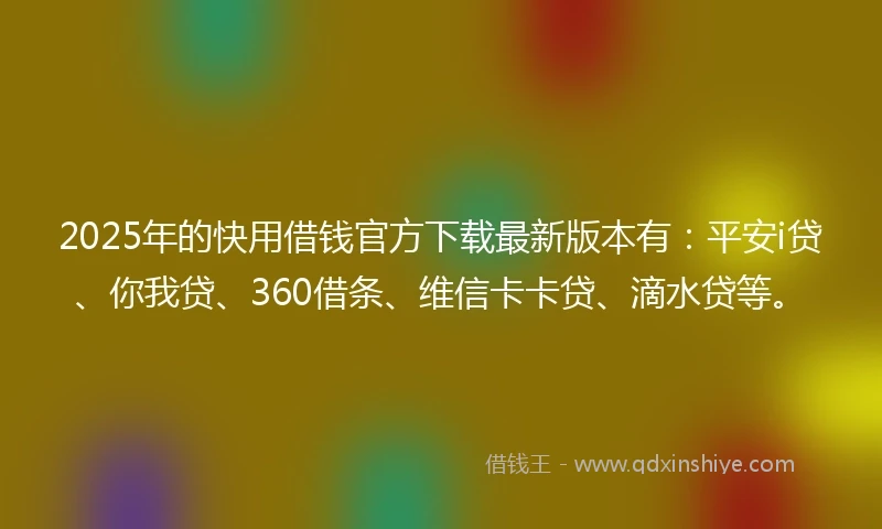 2025年的快用借钱官方下载最新版本有：平安i贷、你我贷、360借条、维信卡卡贷、滴水贷等。