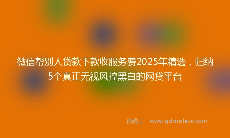 微信帮别人贷款下款收服务费2025年精选，归纳5个真正无视风控黑白的网贷平台