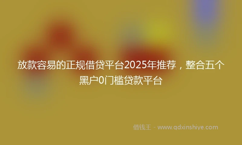 放款容易的正规借贷平台2025年推荐，整合五个黑户0门槛贷款平台