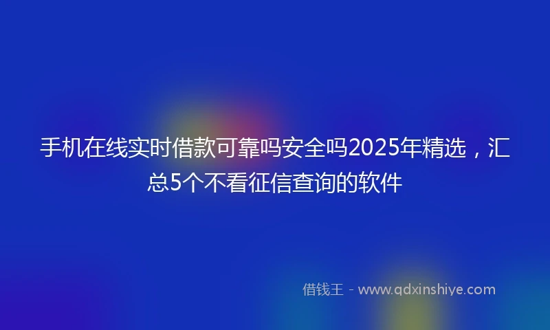 手机在线实时借款可靠吗安全吗2025年精选，汇总5个不看征信查询的软件