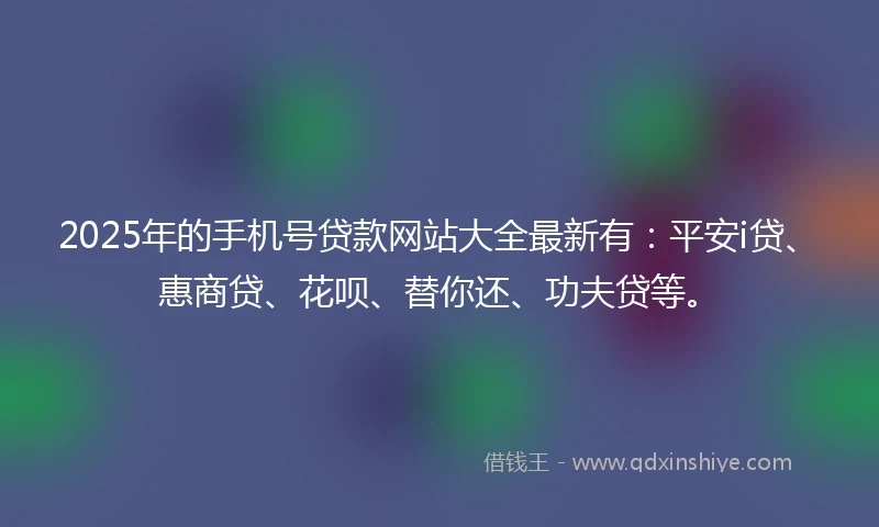 2025年的手机号贷款网站大全最新有：平安i贷、惠商贷、花呗、替你还、功夫贷等。