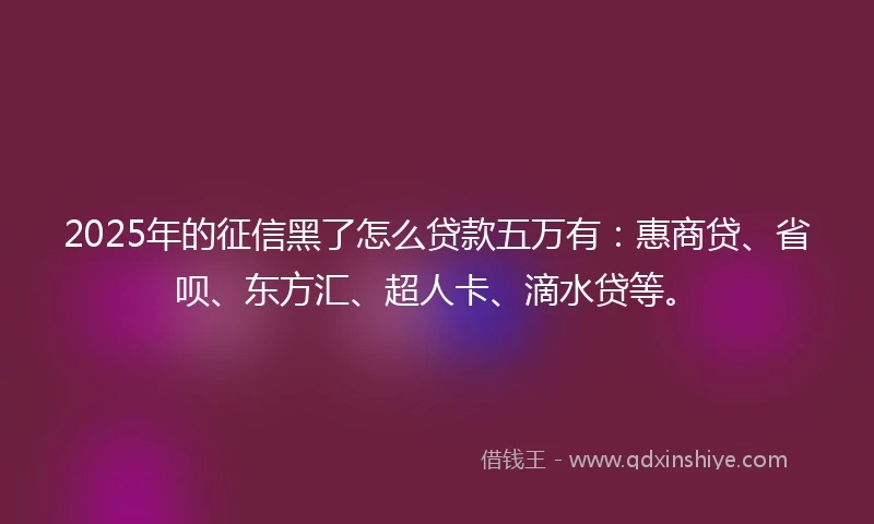2025年的征信黑了怎么贷款五万有：惠商贷、省呗、东方汇、超人卡、滴水贷等。