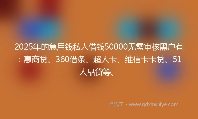 2025年的急用钱私人借钱50000无需审核黑户有：惠商贷、360借条、超人卡、维信卡卡贷、51人品贷等。